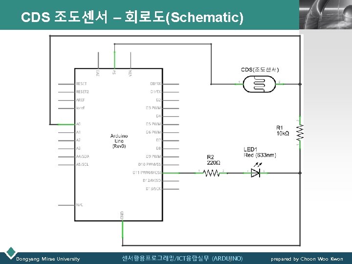 CDS 조도센서 – 회로도(Schematic) LOGO 센서활용프로그래밍/ICT융합실무 (ARDUINO) 9 prepared by Choon Woo Kwon Dongyang