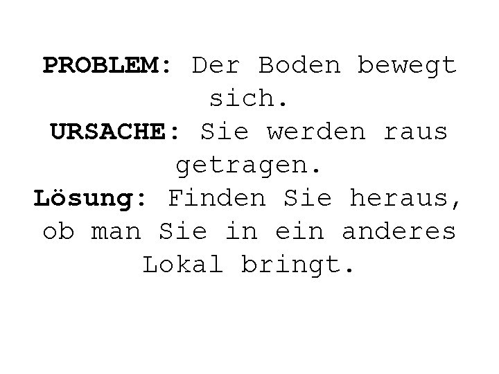 PROBLEM: Der Boden bewegt sich. URSACHE: Sie werden raus getragen. Lösung: Finden Sie heraus,