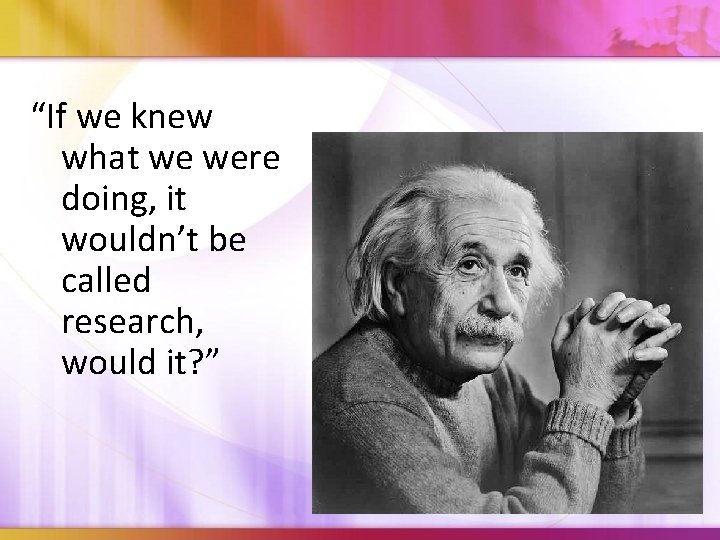 “If we knew what we were doing, it wouldn’t be called research, would it?