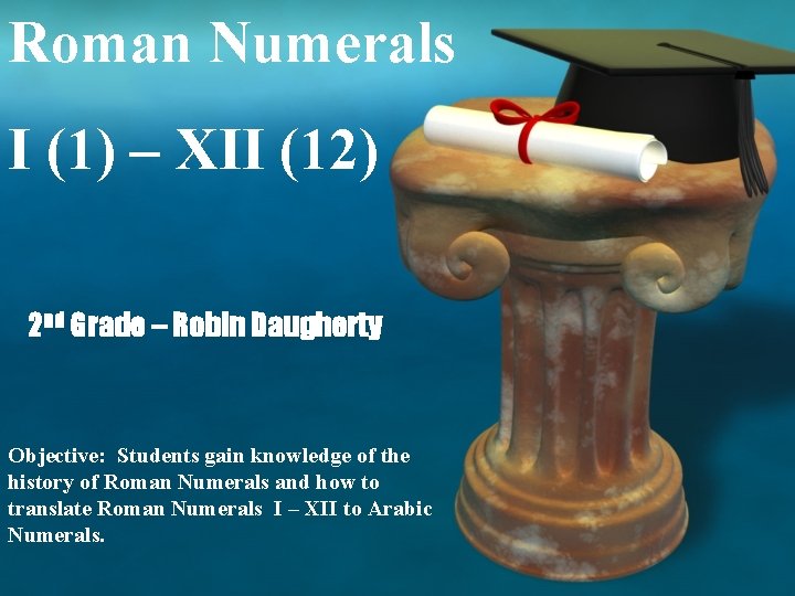 Roman Numerals I (1) – XII (12) 2 nd Grade – Robin Daugherty Objective: