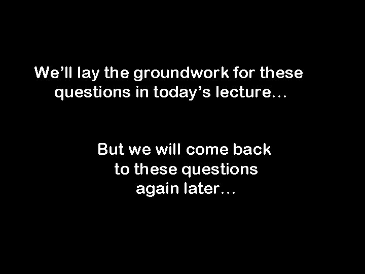 We’ll lay the groundwork for these questions in today’s lecture… But we will come