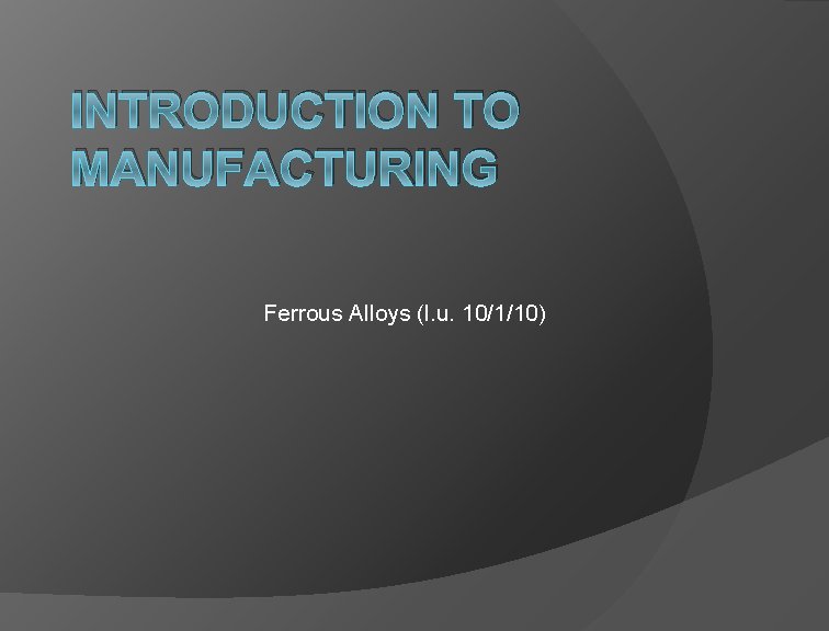 INTRODUCTION TO MANUFACTURING Ferrous Alloys (l. u. 10/1/10) 