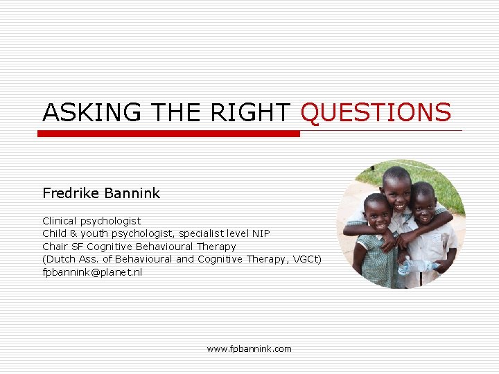 ASKING THE RIGHT QUESTIONS Fredrike Bannink Clinical psychologist Child & youth psychologist, specialist level