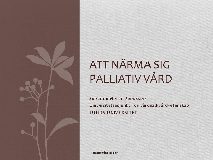 ATT NÄRMA SIG PALLIATIV VÅRD Johanna Norén Jonasson Universitetsadjunkt i omvårdnad/vårdvetenskap LUNDS UNIVERSITET Palliativ