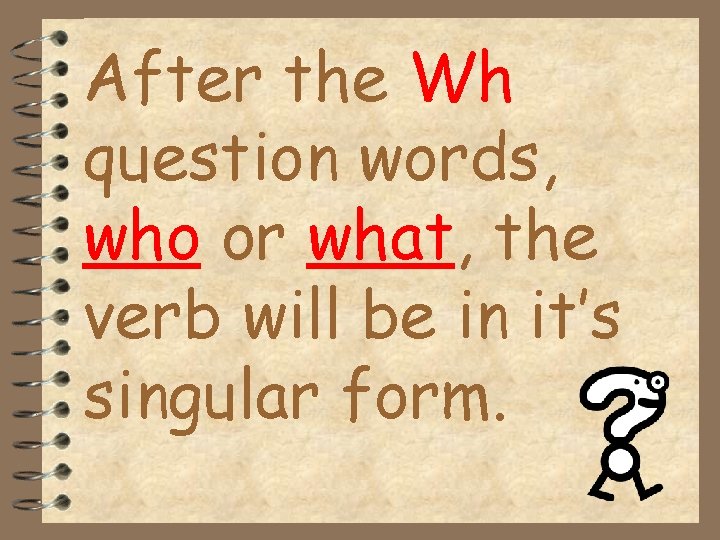 After the Wh question words, who or what, the verb will be in it’s