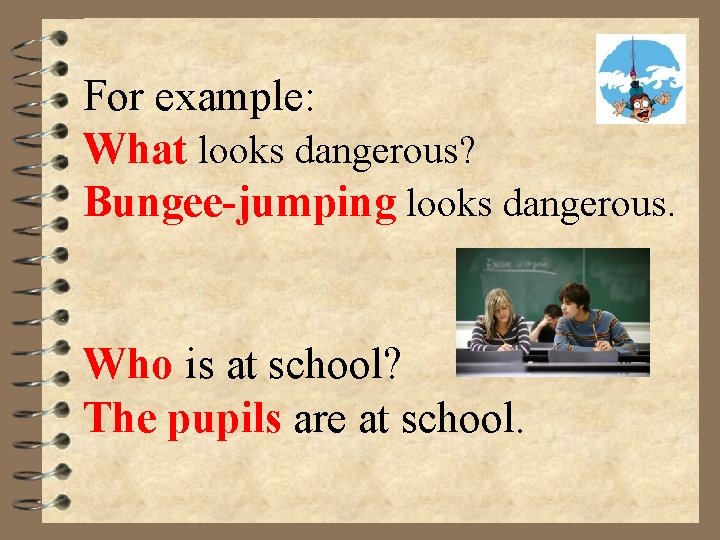 For example: What looks dangerous? Bungee-jumping looks dangerous. Who is at school? The pupils