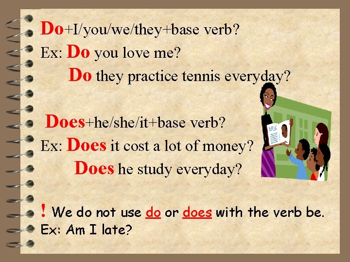 Do+I/you/we/they+base verb? Ex: Do you love me? Do they practice tennis everyday? Does+he/she/it+base verb?