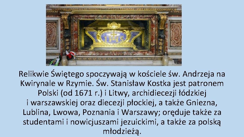 Relikwie Świętego spoczywają w kościele św. Andrzeja na Kwirynale w Rzymie. Św. Stanisław Kostka