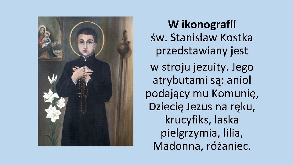 W ikonografii św. Stanisław Kostka przedstawiany jest w stroju jezuity. Jego atrybutami są: anioł