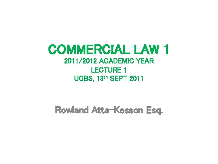 COMMERCIAL LAW 1 2011/2012 ACADEMIC YEAR LECTURE 1 UGBS, 13 th SEPT 2011 Rowland