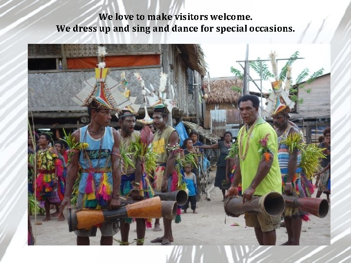 We love to make visitors welcome. We dress up and sing and dance for