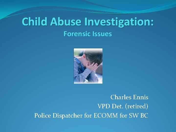 Child Abuse Investigation: Forensic Issues Charles Ennis VPD Det. (retired) Police Dispatcher for ECOMM