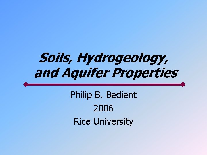 Soils, Hydrogeology, and Aquifer Properties Philip B. Bedient 2006 Rice University 