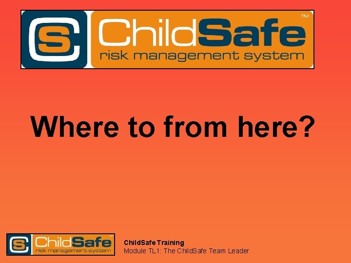 Where to from here? Child. Safe Training Module TL 1: The Child. Safe Team