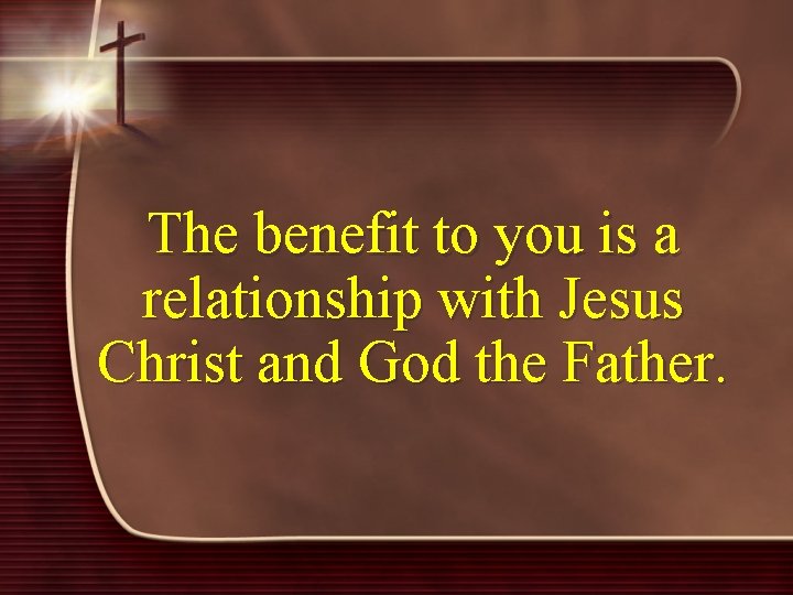 The benefit to you is a relationship with Jesus Christ and God the Father.