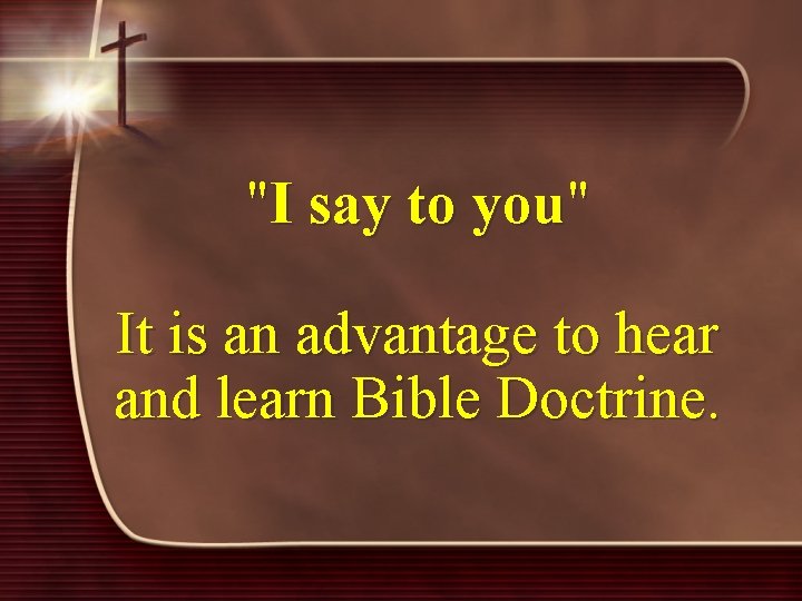 "I say to you" It is an advantage to hear and learn Bible Doctrine.