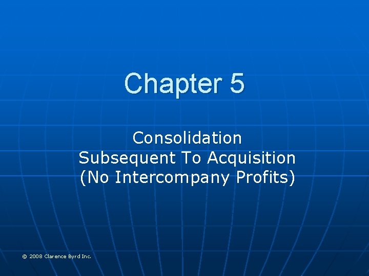 Chapter 5 Consolidation Subsequent To Acquisition (No Intercompany Profits) © 2008 Clarence Byrd Inc.