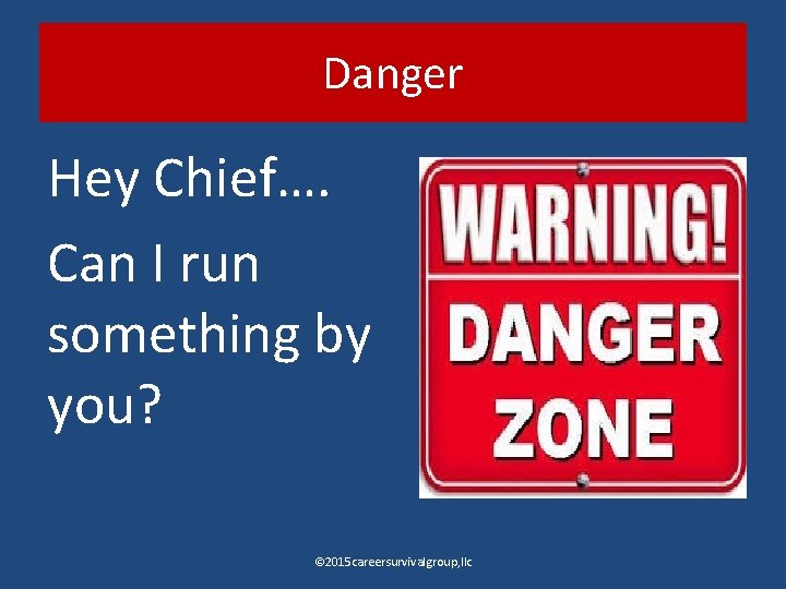 Danger Hey Chief…. Can I run something by you? © 2015 careersurvivalgroup, llc 