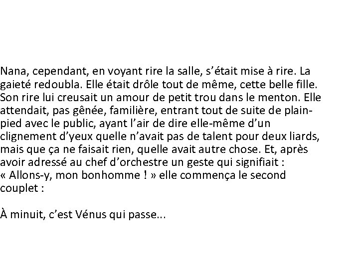 Nana, cependant, en voyant rire la salle, s’était mise à rire. La gaieté redoubla. Nana, cependant, en voyant rire la salle, s’était mise à rire. La gaieté redoubla.