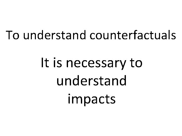 To understand counterfactuals It is necessary to understand impacts To understand counterfactuals It is necessary to understand impacts