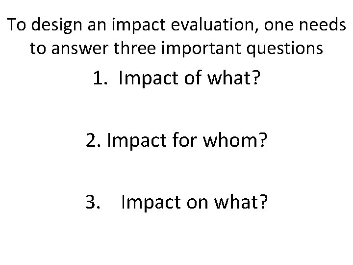 To design an impact evaluation, one needs to answer three important questions 1. Impact To design an impact evaluation, one needs to answer three important questions 1. Impact