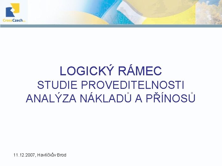 LOGICKÝ RÁMEC STUDIE PROVEDITELNOSTI ANALÝZA NÁKLADŮ A PŘÍNOSŮ 11. 12. 2007, Havlíčkův Brod LOGICKÝ RÁMEC STUDIE PROVEDITELNOSTI ANALÝZA NÁKLADŮ A PŘÍNOSŮ 11. 12. 2007, Havlíčkův Brod