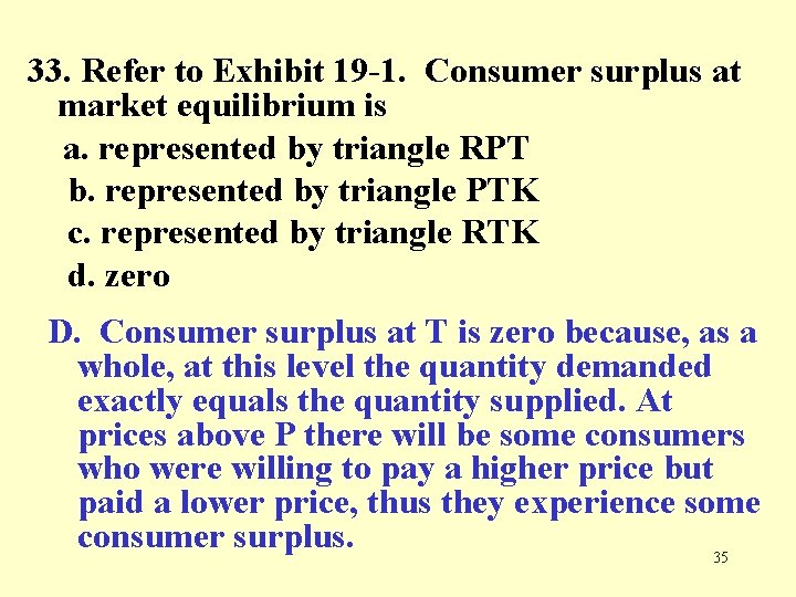 33. Refer to Exhibit 19 -1. Consumer surplus at market equilibrium is a. represented