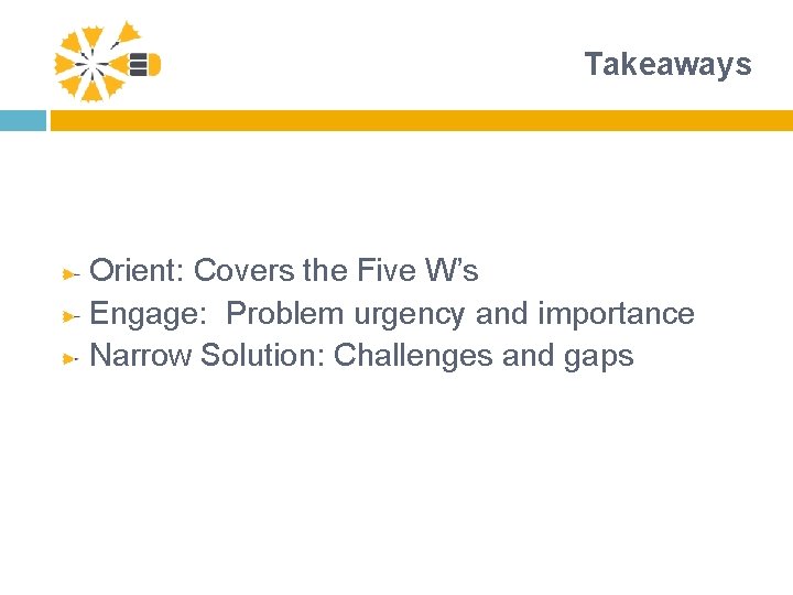 Takeaways Orient: Covers the Five W’s Engage: Problem urgency and importance Narrow Solution: Challenges