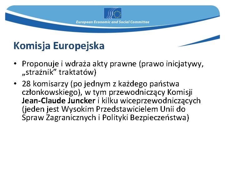 Komisja Europejska • Proponuje i wdraża akty prawne (prawo inicjatywy, „strażnik” traktatów) • 28