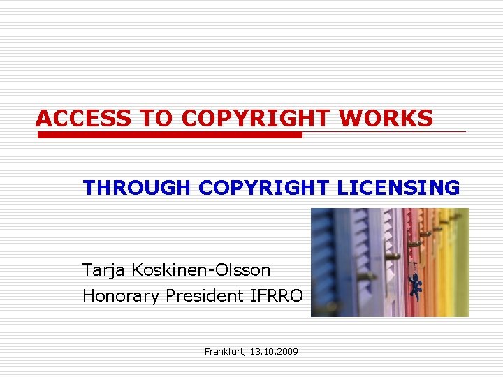 ACCESS TO COPYRIGHT WORKS THROUGH COPYRIGHT LICENSING Tarja Koskinen-Olsson Honorary President IFRRO Frankfurt, 13.