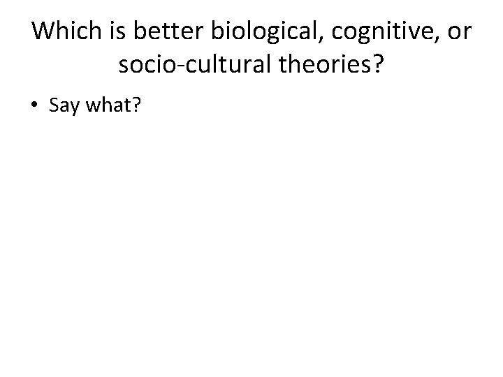 Which is better biological, cognitive, or socio-cultural theories? • Say what? 