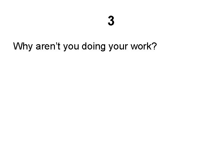 3 Why aren’t you doing your work? 