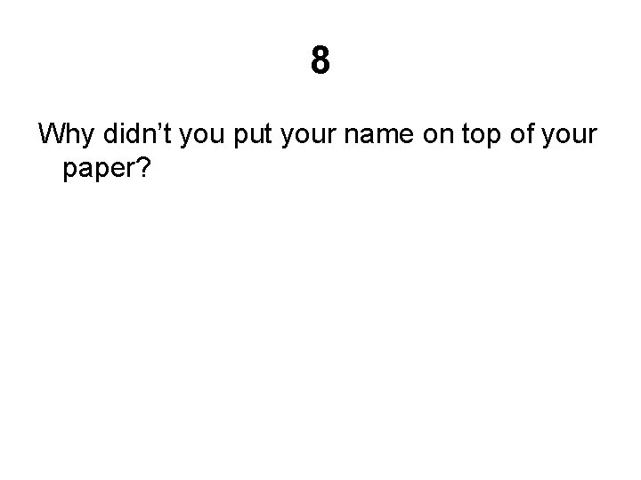 8 Why didn’t you put your name on top of your paper? 