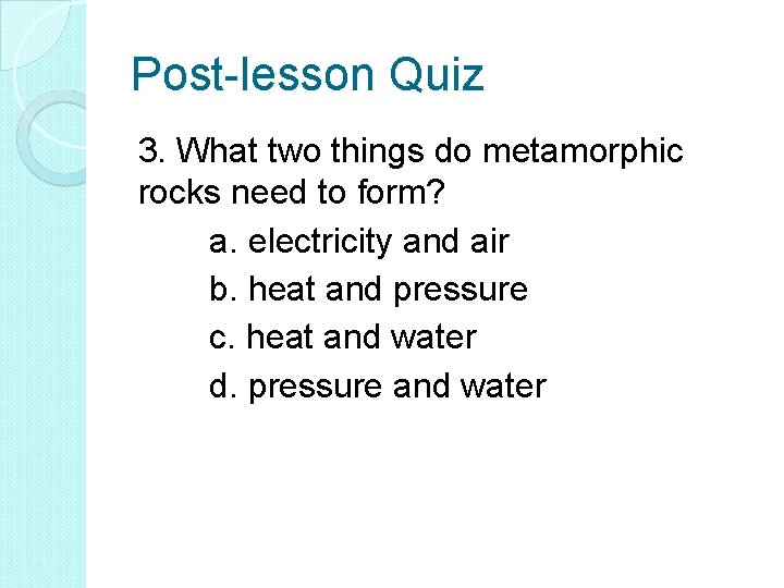 Post-lesson Quiz 3. What two things do metamorphic rocks need to form? a. electricity