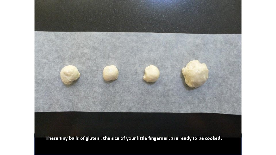 These tiny balls of gluten , the size of your little fingernail, are ready