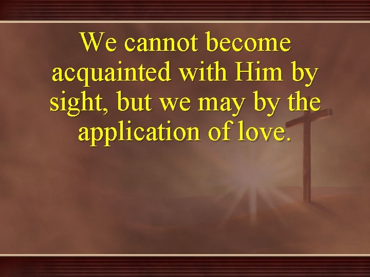 We cannot become acquainted with Him by sight, but we may by the application