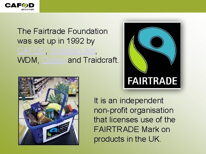 The Fairtrade Foundation was set up in 1992 by CAFOD, Christian Aid, WDM, Oxfam The Fairtrade Foundation was set up in 1992 by CAFOD, Christian Aid, WDM, Oxfam