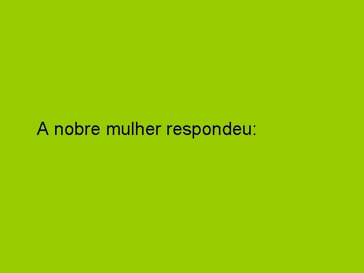 A nobre mulher respondeu: 