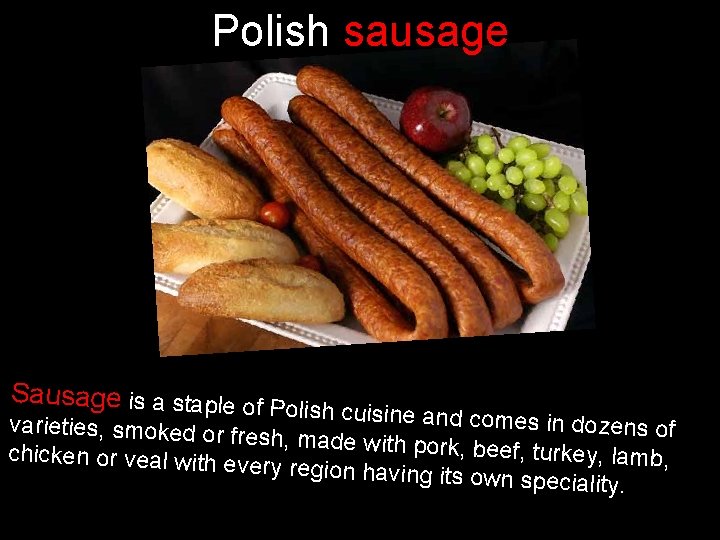 Polish sausage Sausage is a staple of P olish cuisine and com es in