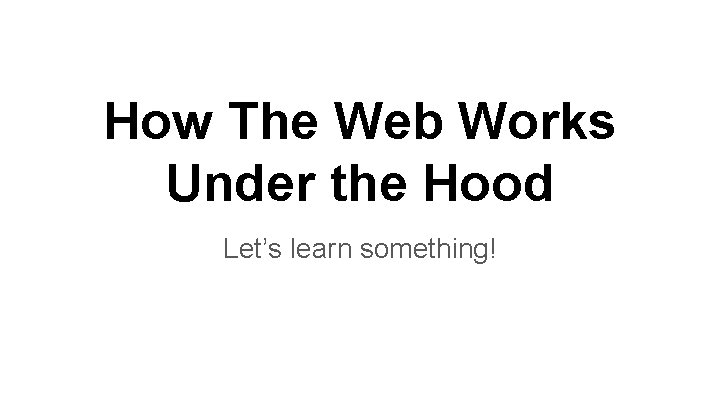 How The Web Works Under the Hood Let’s learn something! 