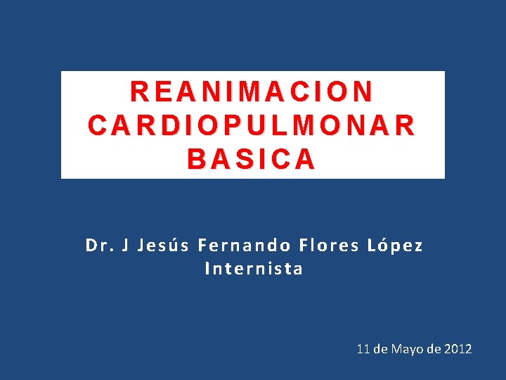 REANIMACION CARDIOPULMONAR BASICA Dr. J Jesús Fernando Flores López Internista 11 de Mayo de