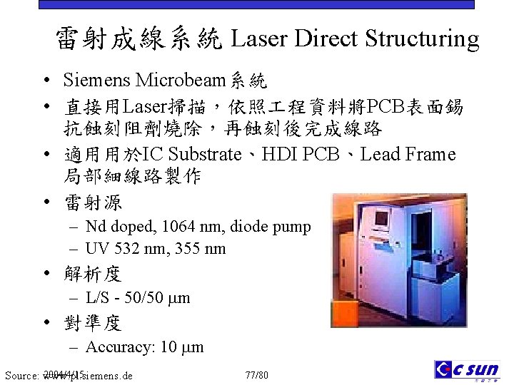 雷射成線系統 Laser Direct Structuring • Siemens Microbeam系統 • 直接用Laser掃描，依照 程資料將PCB表面錫 抗蝕刻阻劑燒除，再蝕刻後完成線路 • 適用用於IC Substrate、HDI