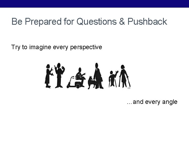 Be Prepared for Questions & Pushback Try to imagine every perspective …and every angle