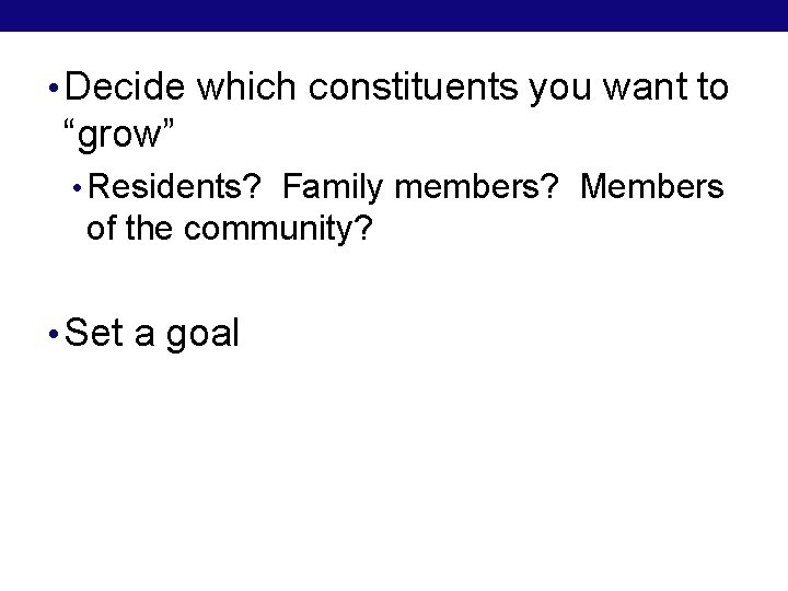  • Decide which constituents you want to “grow” • Residents? Family members? Members