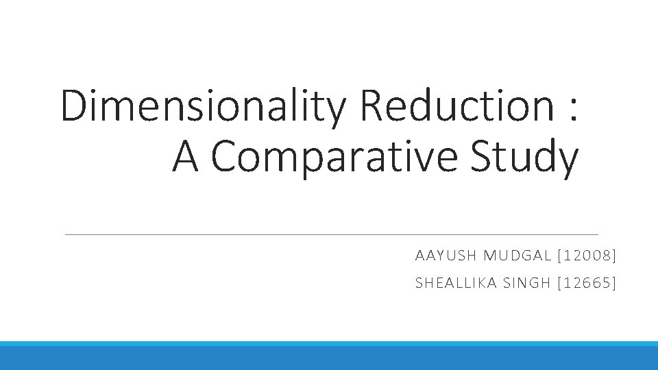 Dimensionality Reduction : A Comparative Study AAYUSH MUDGAL [12008] SHEALLIKA SINGH [12665] 