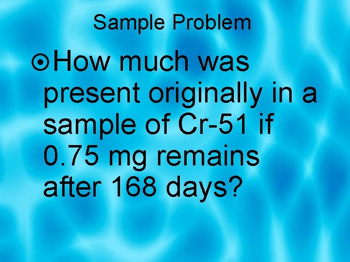 Sample Problem How much was present originally in a sample of Cr-51 if 0.