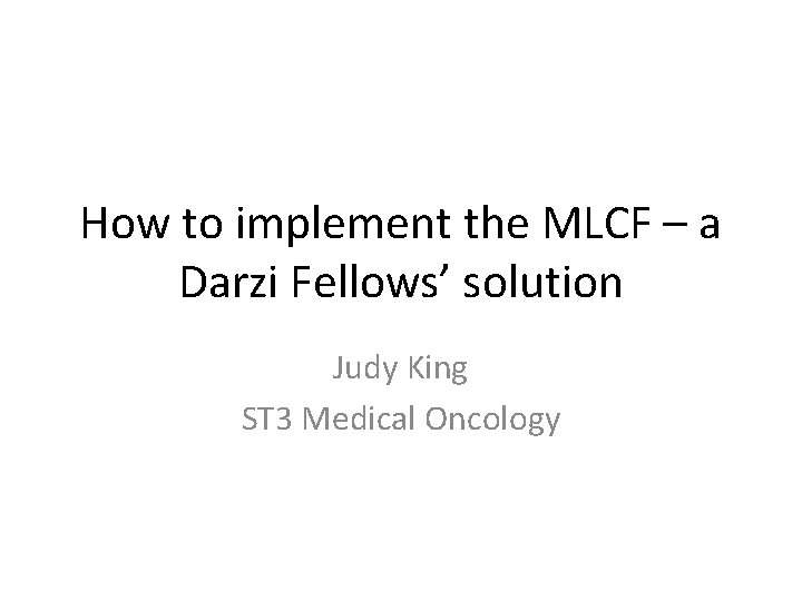 How to implement the MLCF – a Darzi Fellows’ solution Judy King ST 3