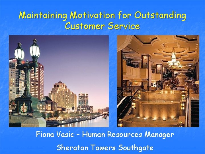 Maintaining Motivation for Outstanding Customer Service Fiona Vasic – Human Resources Manager Sheraton Towers