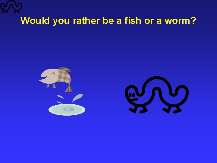 Would you rather be a fish or a worm? 