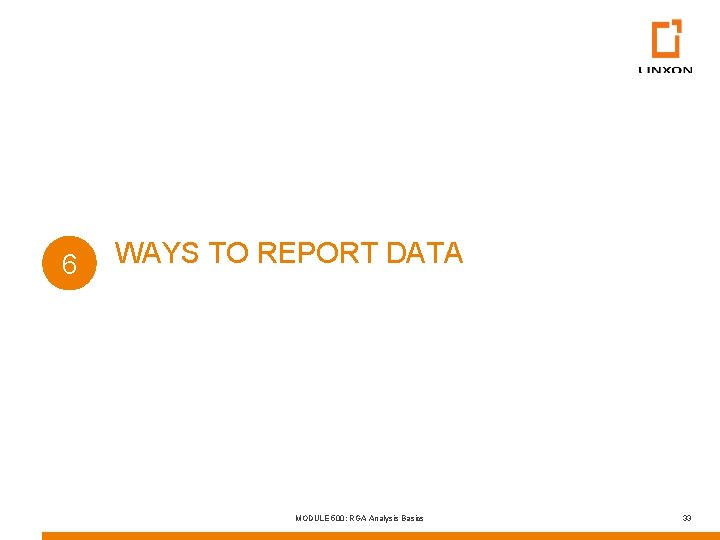 6 WAYS TO REPORT DATA MODULE 500: RGA Analysis Basics 33 